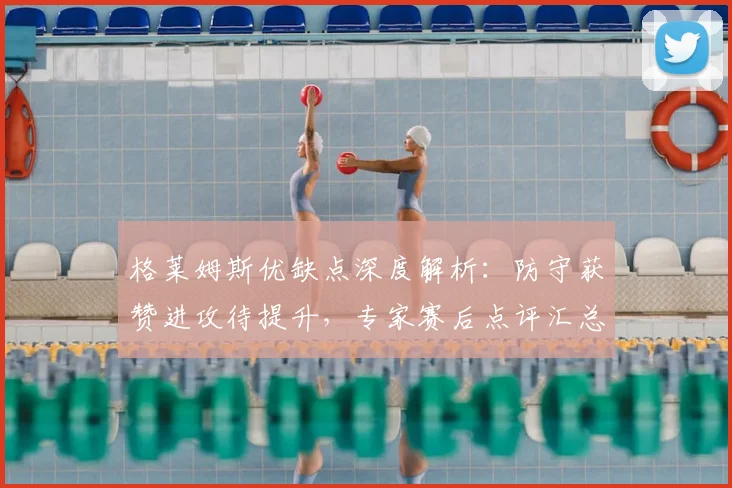格莱姆斯优缺点深度解析:防守获赞进攻待提升,专家赛后点评汇总