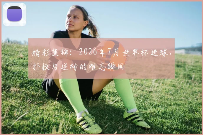 精彩集锦：2026年7月世界杯进球、扑救与逆转的难忘瞬间