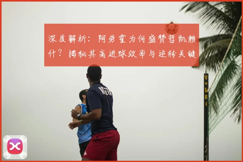 深度解析：阿劳霍为何盛赞哲凯赖什？揭秘其高进球效率与逆转关键作用