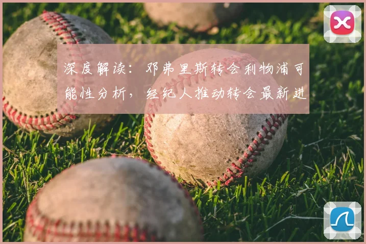 深度解读：邓弗里斯转会利物浦可能性分析，经纪人推动转会最新进展