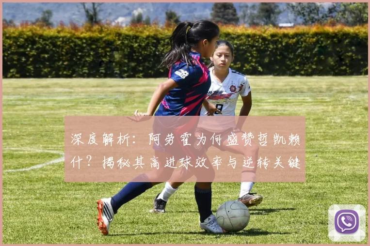 深度解析:阿劳霍为何盛赞哲凯赖什?揭秘其高进球效率与逆转关键作用