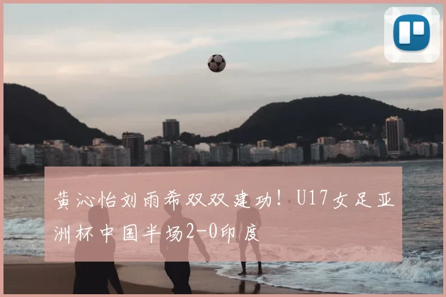 黄沁怡刘雨希双双建功!U17女足亚洲杯中国半场2-0印度