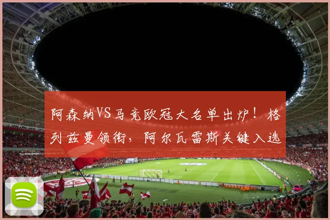 阿森纳VS马竞欧冠大名单出炉!格列兹曼领衔,阿尔瓦雷斯关键入选,双方阵容深度解析