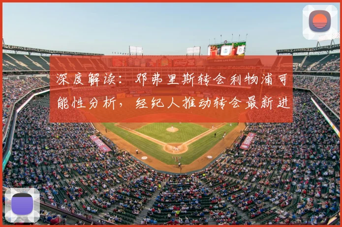 深度解读:邓弗里斯转会利物浦可能性分析,经纪人推动转会最新进展