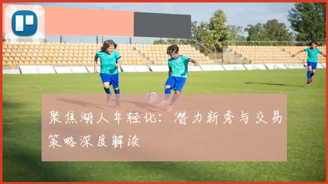聚焦湖人年轻化：潜力新秀与交易策略深度解读