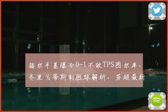 赫尔辛基爆冷0-1不敌TPS图尔库，齐里戈蒂斯制胜球解析，芬超最新赛果速递