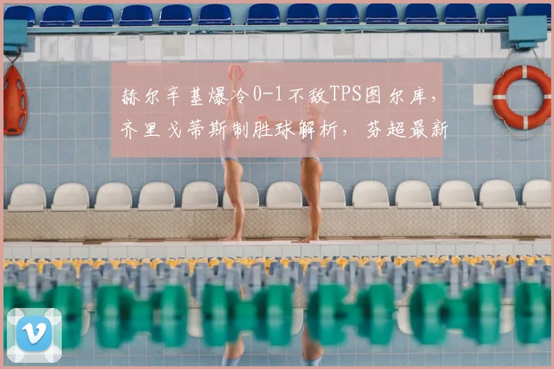 赫尔辛基爆冷0-1不敌TPS图尔库，齐里戈蒂斯制胜球解析，芬超最新赛果速递