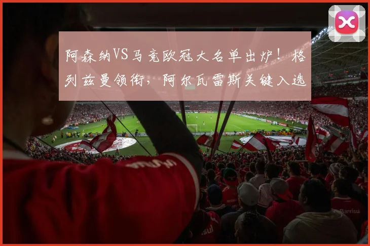 阿森纳VS马竞欧冠大名单出炉！格列兹曼领衔，阿尔瓦雷斯关键入选，双方阵容深度解析